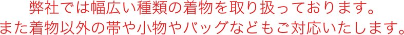 弊社では幅広い種類の着物を取り扱っております。また着物以外の帯や小物やバッグなどもご対応いたします。